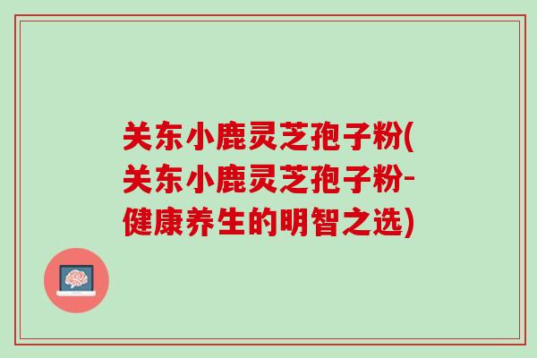 关东小鹿灵芝孢子粉(关东小鹿灵芝孢子粉-健康养生的明智之选)