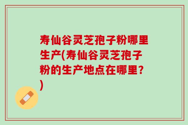 寿仙谷灵芝孢子粉哪里生产(寿仙谷灵芝孢子粉的生产地点在哪里?) 寿仙谷灵芝孢子粉哪里生产(寿仙谷灵芝孢子粉的生产地点在哪里?)
