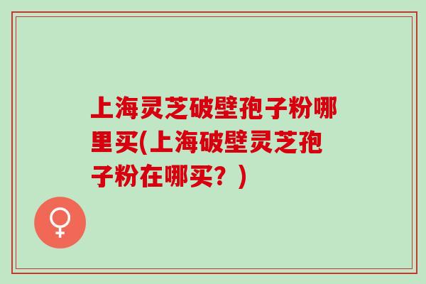 上海灵芝破壁孢子粉哪里买(上海破壁灵芝孢子粉在哪买？)