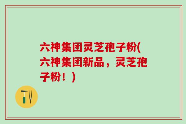 六神集团灵芝孢子粉(六神集团新品，灵芝孢子粉！)