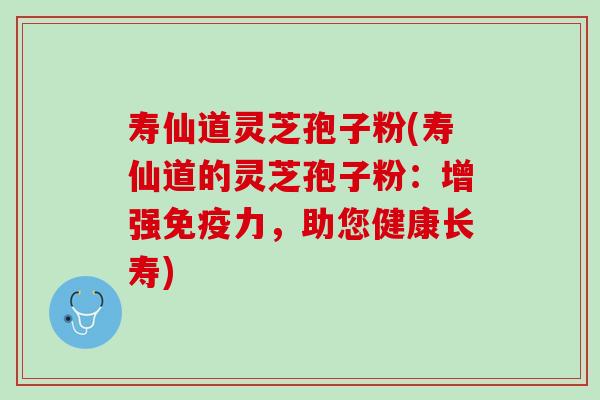 寿仙道灵芝孢子粉(寿仙道的灵芝孢子粉：增强免疫力，助您健康长寿)