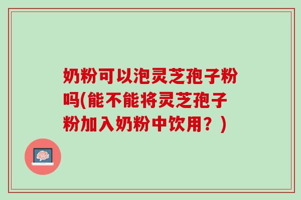 奶粉可以泡灵芝孢子粉吗(能不能将灵芝孢子粉加入奶粉中饮用？)