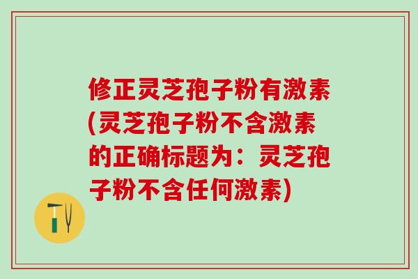 修正灵芝孢子粉有激素(灵芝孢子粉不含激素的正确标题为：灵芝孢子粉不含任何激素)