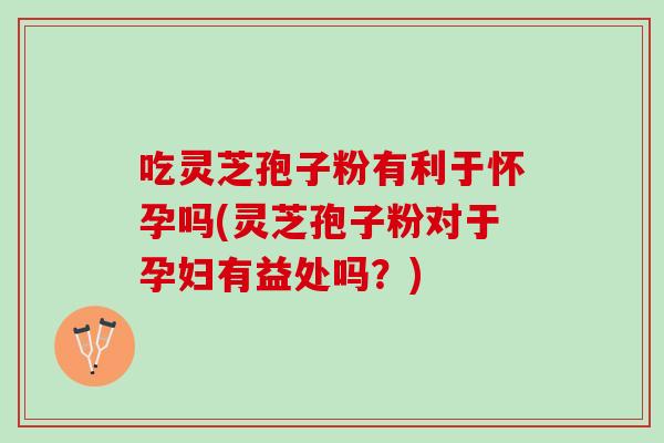 吃灵芝孢子粉有利于怀孕吗(灵芝孢子粉对于孕妇有益处吗？)