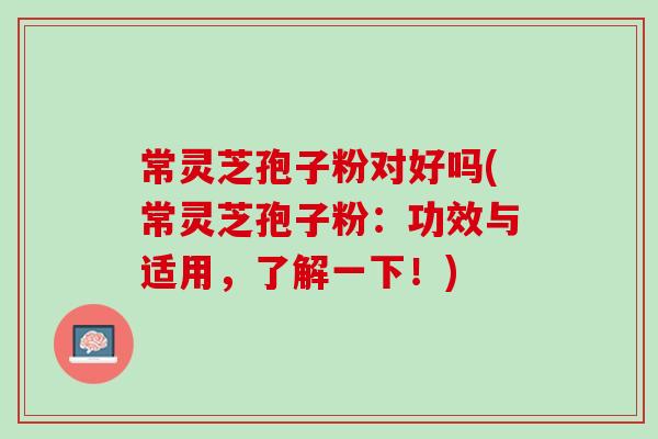 常灵芝孢子粉对好吗(常灵芝孢子粉：功效与适用，了解一下！)