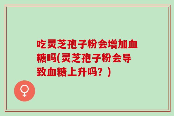 吃灵芝孢子粉会增加血糖吗(灵芝孢子粉会导致血糖上升吗？)