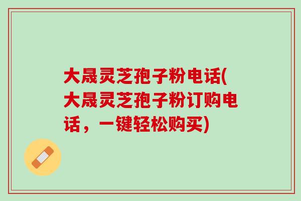 大晟灵芝孢子粉电话(大晟灵芝孢子粉订购电话，一键轻松购买)