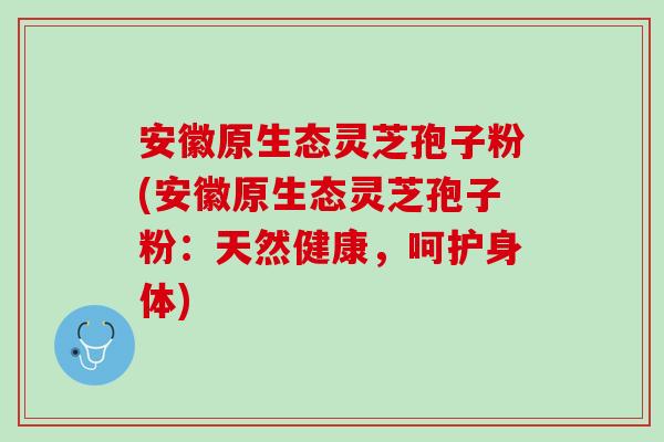 安徽原生态灵芝孢子粉(安徽原生态灵芝孢子粉：天然健康，呵护身体)