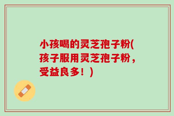 小孩喝的灵芝孢子粉(孩子服用灵芝孢子粉，受益良多！)