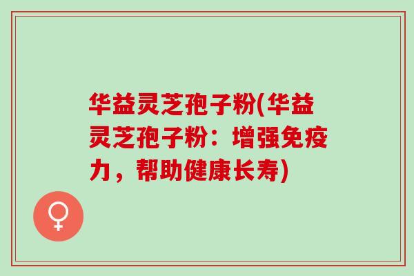 华益灵芝孢子粉(华益灵芝孢子粉:增强免疫力,帮助健康长寿) 华益灵芝孢子粉(华益灵芝孢子粉:增强免疫力,帮助健康长寿)