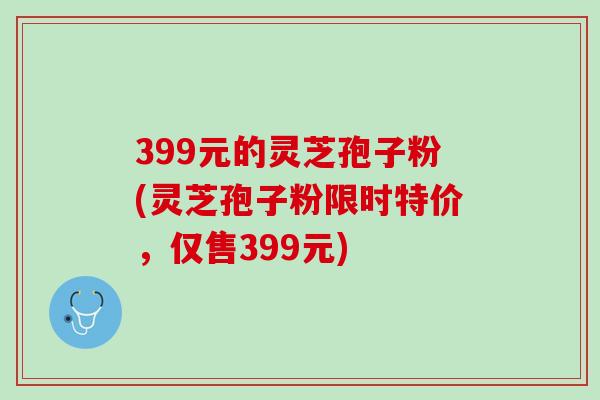 399元的灵芝孢子粉(灵芝孢子粉限时特价,仅售399元) 399元的灵芝孢子粉(灵芝孢子粉限时特价,仅售399元)
