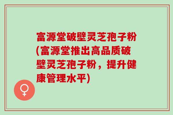 富源堂破壁灵芝孢子粉(富源堂推出高品质破壁灵芝孢子粉，提升健康管理水平)