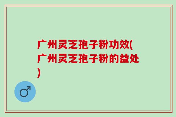 广州灵芝孢子粉功效(广州灵芝孢子粉的益处)