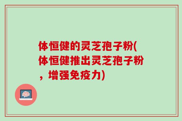 体恒健的灵芝孢子粉(体恒健推出灵芝孢子粉，增强免疫力)