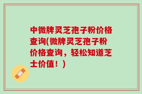 中微牌灵芝孢子粉价格查询(微牌灵芝孢子粉价格查询，轻松知道芝士价值！)