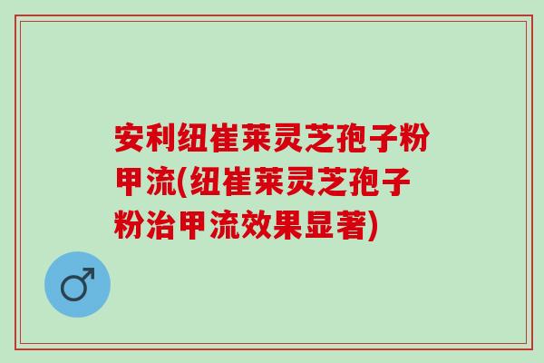 安利纽崔莱灵芝孢子粉甲流(纽崔莱灵芝孢子粉治甲流效果显著)