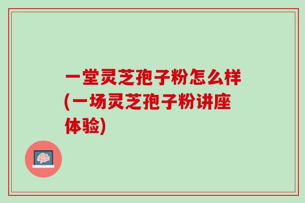 一堂灵芝孢子粉怎么样(一场灵芝孢子粉讲座体验)