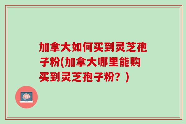加拿大如何买到灵芝孢子粉(加拿大哪里能购买到灵芝孢子粉?) 加拿大如何买到灵芝孢子粉(加拿大哪里能购买到灵芝孢子粉?)