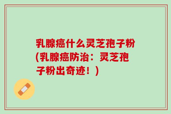 乳腺癌什么灵芝孢子粉(乳腺癌防治：灵芝孢子粉出奇迹！)