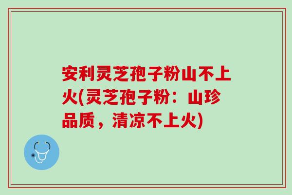 安利灵芝孢子粉山不上火(灵芝孢子粉：山珍品质，清凉不上火)