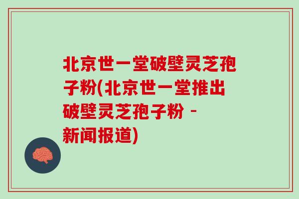 北京世一堂破壁灵芝孢子粉(北京世一堂推出破壁灵芝孢子粉 - 新闻报道)