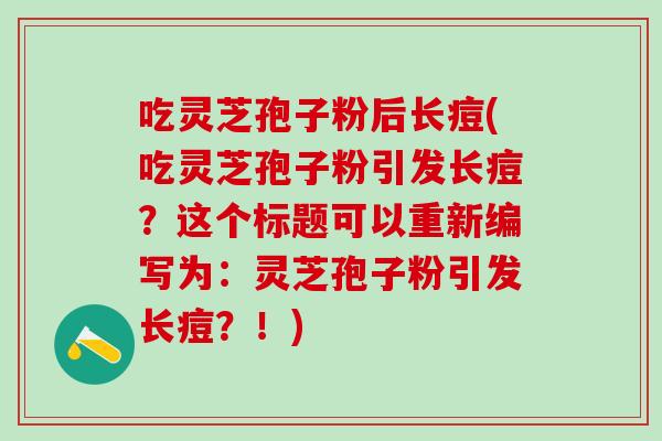 吃灵芝孢子粉后长痘(吃灵芝孢子粉引发长痘？这个标题可以重新编写为：灵芝孢子粉引发长痘？！)