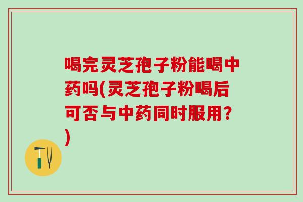 喝完灵芝孢子粉能喝中药吗(灵芝孢子粉喝后可否与中药同时服用？)