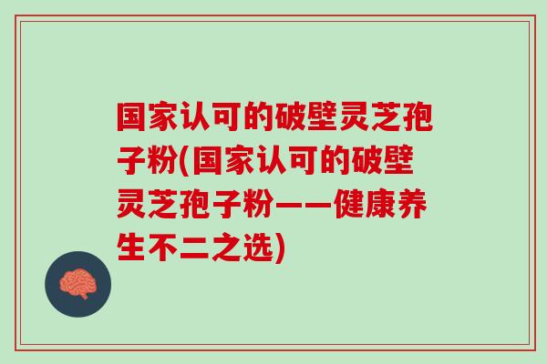 国家认可的破壁灵芝孢子粉(国家认可的破壁灵芝孢子粉——健康养生不二之选)
