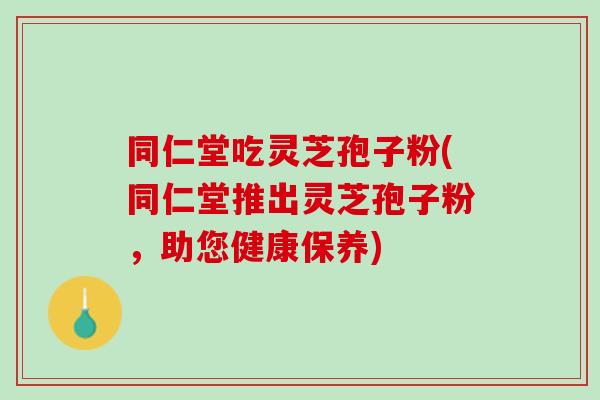 同仁堂吃灵芝孢子粉(同仁堂推出灵芝孢子粉，助您健康保养)