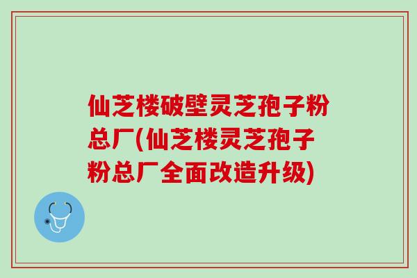 仙芝楼破壁灵芝孢子粉总厂(仙芝楼灵芝孢子粉总厂全面改造升级) 仙芝楼破壁灵芝孢子粉总厂(仙芝楼灵芝孢子粉总厂全面改造升级)