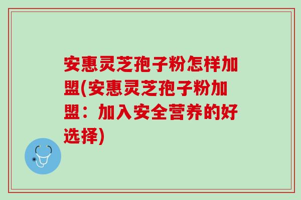 安惠灵芝孢子粉怎样加盟(安惠灵芝孢子粉加盟：加入安全营养的好选择)