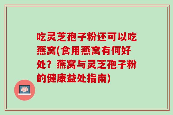 吃灵芝孢子粉还可以吃燕窝(食用燕窝有何好处？燕窝与灵芝孢子粉的健康益处指南)