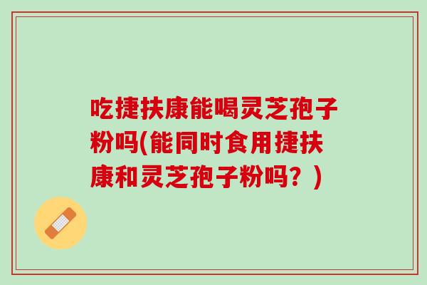 吃捷扶康能喝灵芝孢子粉吗(能同时食用捷扶康和灵芝孢子粉吗？)