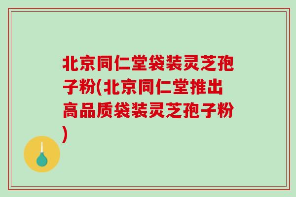 北京同仁堂袋装灵芝孢子粉(北京同仁堂推出高品质袋装灵芝孢子粉) 北京同仁堂袋装灵芝孢子粉(北京同仁堂推出高品质袋装灵芝孢子粉)