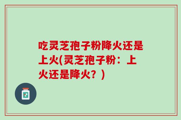 吃灵芝孢子粉降火还是上火(灵芝孢子粉:上火还是降火?) 吃灵芝孢子粉降火还是上火(灵芝孢子粉:上火还是降火?)