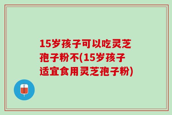 15岁孩子可以吃灵芝孢子粉不(15岁孩子适宜食用灵芝孢子粉)