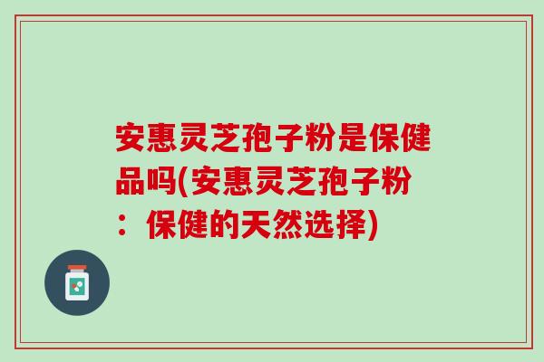 安惠灵芝孢子粉是保健品吗(安惠灵芝孢子粉：保健的天然选择)