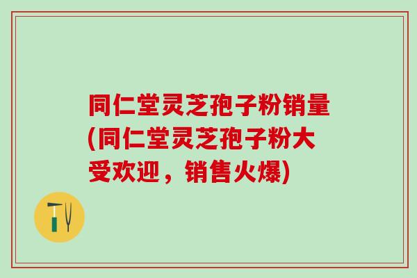 同仁堂灵芝孢子粉销量(同仁堂灵芝孢子粉大受欢迎，销售火爆)