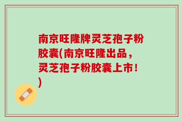 南京旺隆牌灵芝孢子粉胶囊(南京旺隆出品，灵芝孢子粉胶囊上市！)