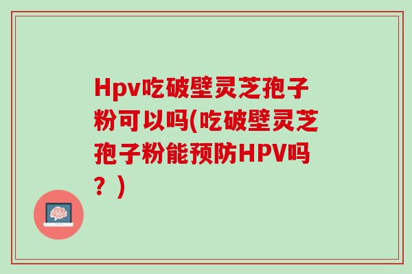Hpv吃破壁灵芝孢子粉可以吗(吃破壁灵芝孢子粉能HPV吗?) Hpv吃破壁灵芝孢子粉可以吗(吃破壁灵芝孢子粉能HPV吗?)