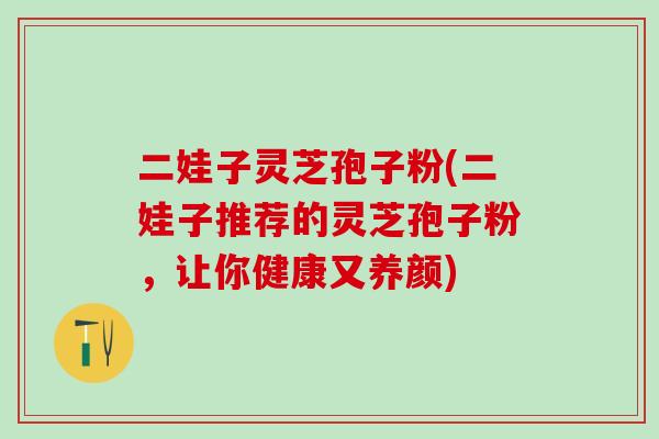 二娃子灵芝孢子粉(二娃子推荐的灵芝孢子粉，让你健康又养颜)