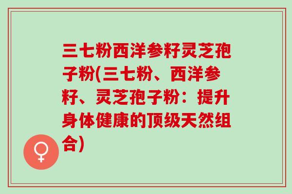 三七粉西洋参籽灵芝孢子粉(三七粉、西洋参籽、灵芝孢子粉：提升身体健康的顶级天然组合)