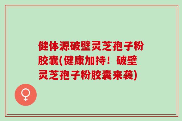 健体源破壁灵芝孢子粉胶囊(健康加持！破壁灵芝孢子粉胶囊来袭)