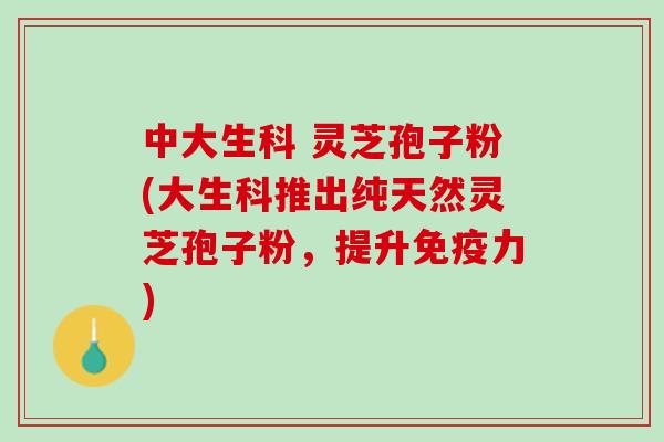 中大生科 灵芝孢子粉(大生科推出纯天然灵芝孢子粉，提升免疫力)
