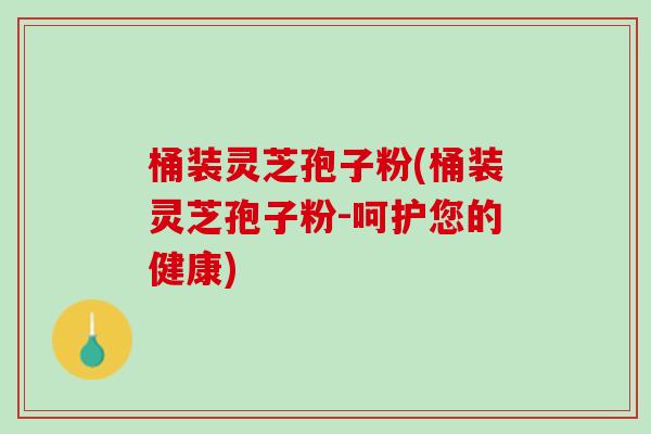 桶装灵芝孢子粉(桶装灵芝孢子粉-呵护您的健康)