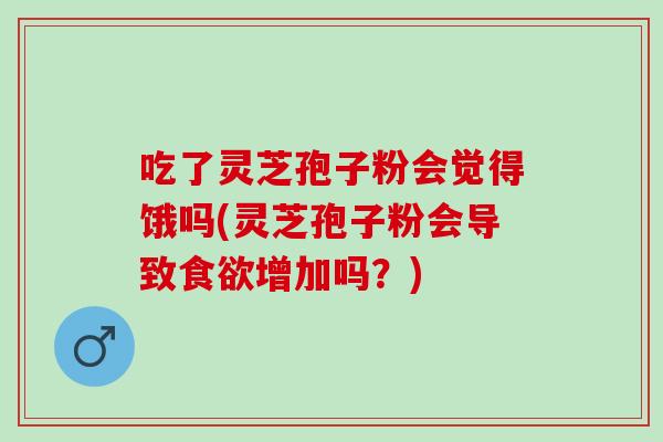 吃了灵芝孢子粉会觉得饿吗(灵芝孢子粉会导致食欲增加吗？)