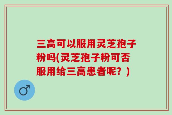 三高可以服用灵芝孢子粉吗(灵芝孢子粉可否服用给三高患者呢？)