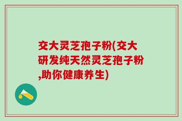 交大灵芝孢子粉(交大研发纯天然灵芝孢子粉,助你健康养生)