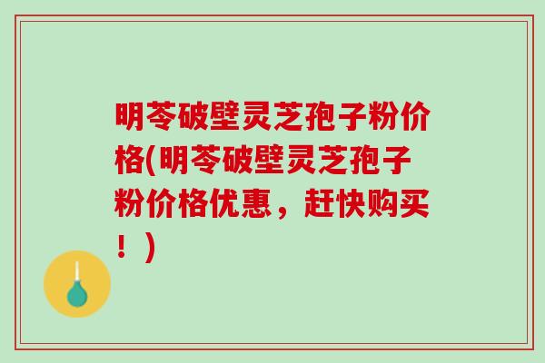 明苓破壁灵芝孢子粉价格(明苓破壁灵芝孢子粉价格优惠，赶快购买！)