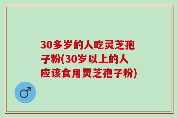 30多岁的人吃灵芝孢子粉(30岁以上的人应该食用灵芝孢子粉)